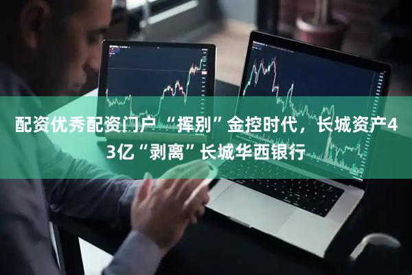 配资优秀配资门户 “挥别”金控时代，长城资产43亿“剥离”长城华西银行