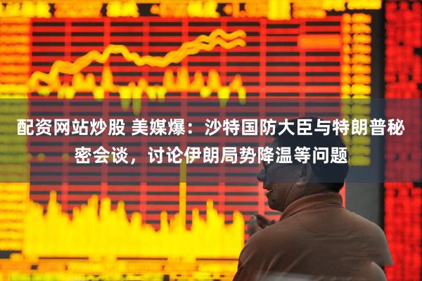配资网站炒股 美媒爆：沙特国防大臣与特朗普秘密会谈，讨论伊朗局势降温等问题