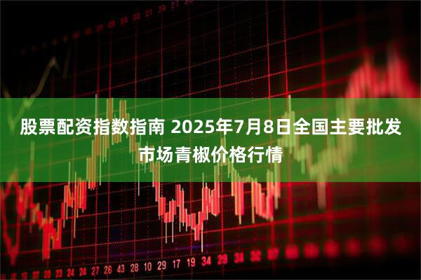 股票配资指数指南 2025年7月8日全国主要批发市场青椒价格行情