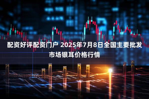 配资好评配资门户 2025年7月8日全国主要批发市场银耳价格行情