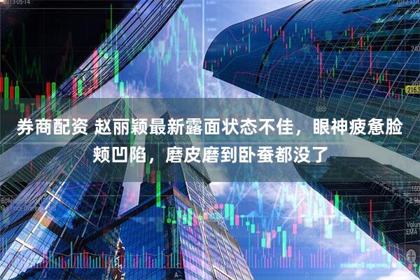 券商配资 赵丽颖最新露面状态不佳，眼神疲惫脸颊凹陷，磨皮磨到卧蚕都没了