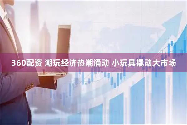 360配资 潮玩经济热潮涌动 小玩具撬动大市场