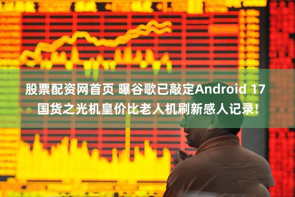 股票配资网首页 曝谷歌已敲定Android 17 国货之光机皇价比老人机刷新感人记录!