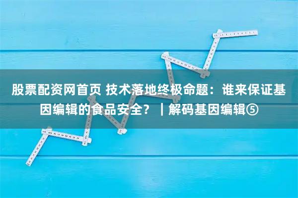 股票配资网首页 技术落地终极命题：谁来保证基因编辑的食品安全？｜解码基因编辑⑤