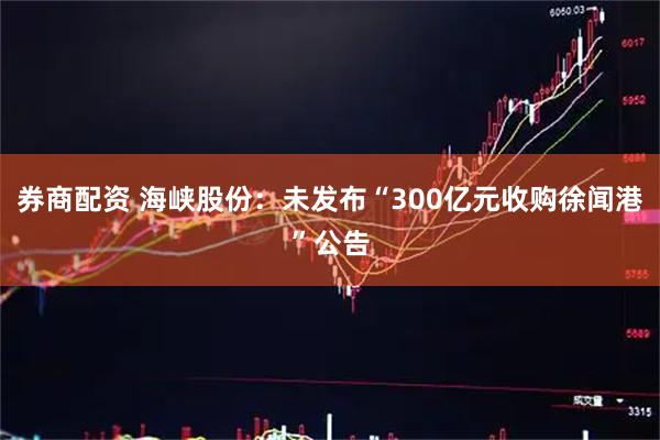 券商配资 海峡股份：未发布“300亿元收购徐闻港”公告