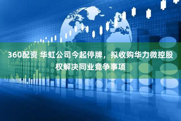 360配资 华虹公司今起停牌，拟收购华力微控股权解决同业竞争事项