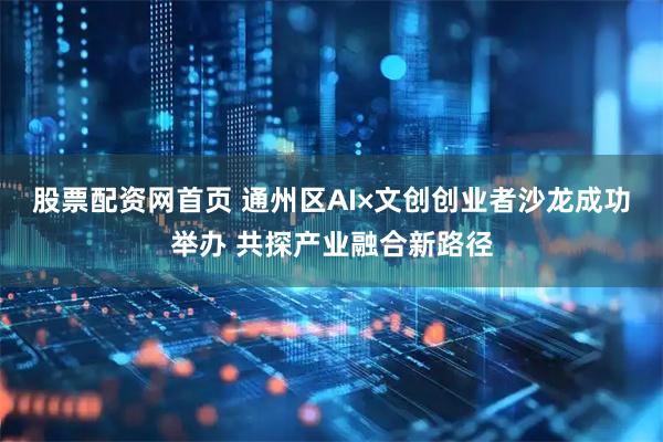 股票配资网首页 通州区AI×文创创业者沙龙成功举办 共探产业融合新路径