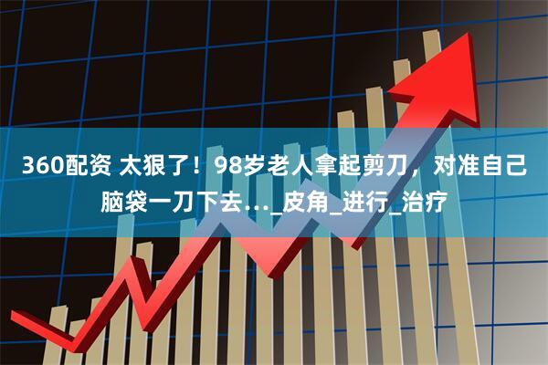 360配资 太狠了！98岁老人拿起剪刀，对准自己脑袋一刀下去…_皮角_进行_治疗