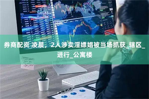 券商配资 凌晨，2人涉卖淫嫖娼被当场抓获_辖区_进行_公寓楼