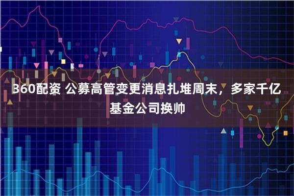 360配资 公募高管变更消息扎堆周末，多家千亿基金公司换帅