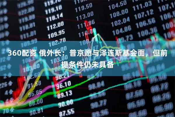 360配资 俄外长：普京愿与泽连斯基会面，但前提条件仍未具备