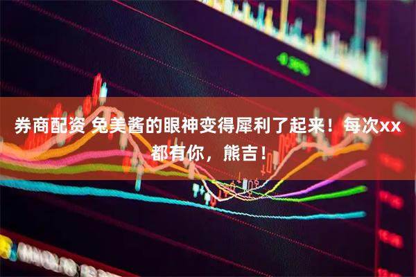 券商配资 兔美酱的眼神变得犀利了起来！每次xx都有你，熊吉！
